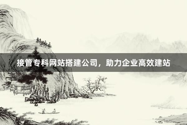 接管专科网站搭建公司,助力企业高效建站