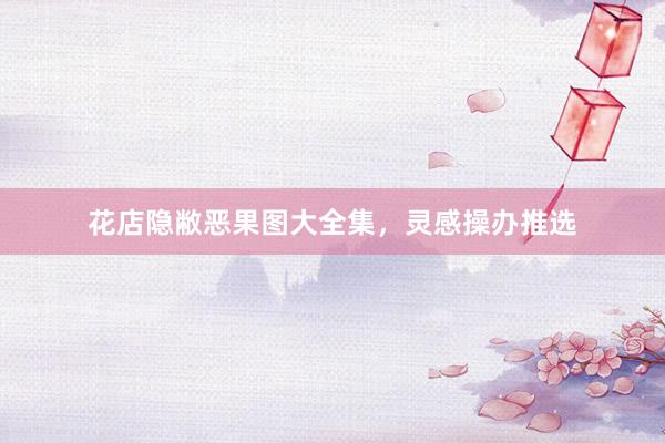 花店隐敝恶果图大全集,灵感操办推选